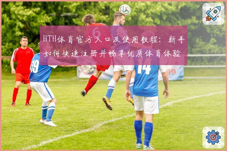 HTH体育官方入口及使用教程：新手如何快速注册并畅享优质体育体验