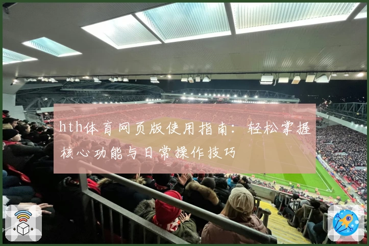 hth体育网页版使用指南：轻松掌握核心功能与日常操作技巧
