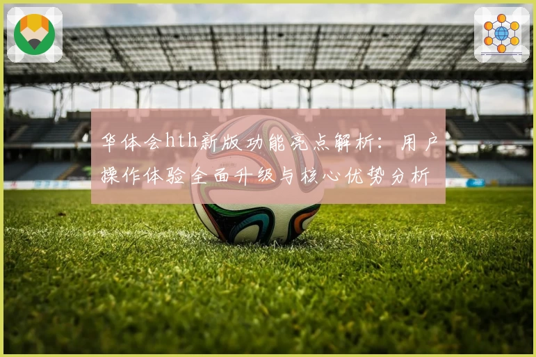 华体会hth新版功能亮点解析：用户操作体验全面升级与核心优势分析