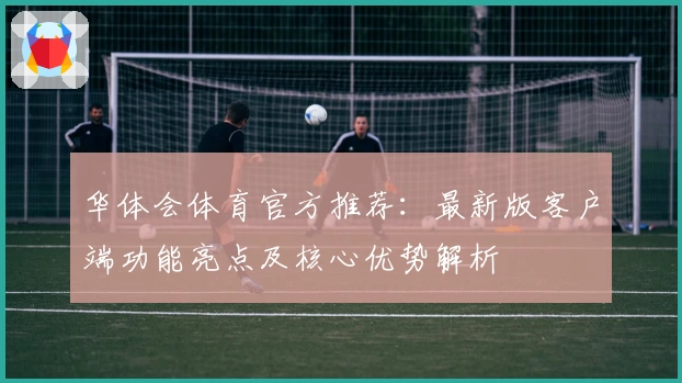 华体会体育官方推荐：最新版客户端功能亮点及核心优势解析