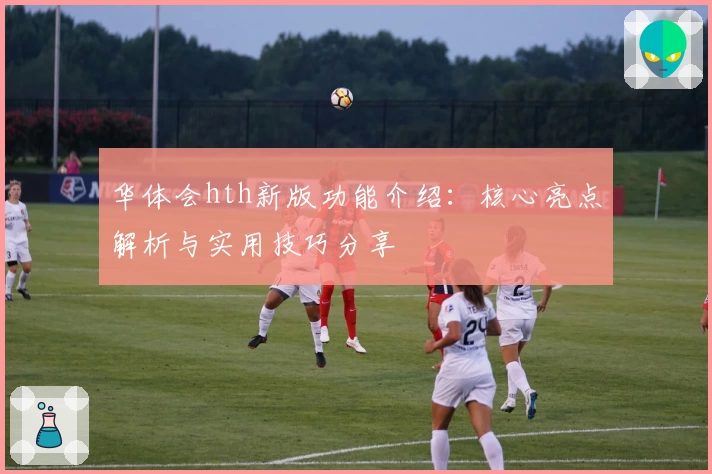 华体会hth新版功能介绍：核心亮点解析与实用技巧分享