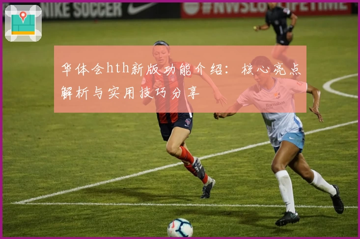 华体会hth新版功能介绍：核心亮点解析与实用技巧分享